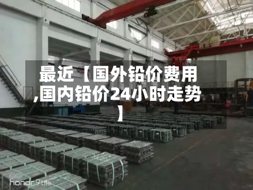 最近【国外铅价费用,国内铅价24小时走势】-第2张图片