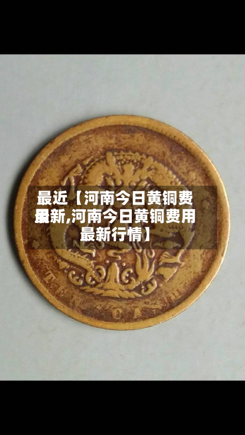 最近【河南今日黄铜费用最新,河南今日黄铜费用最新行情】