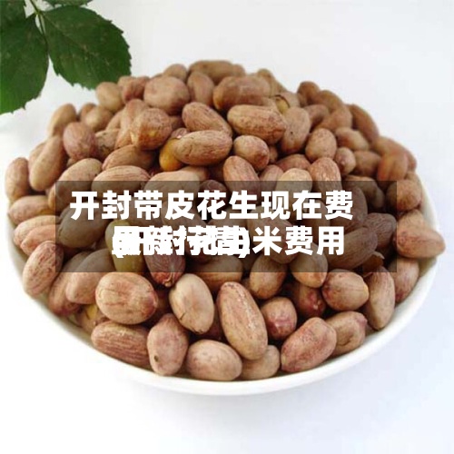 开封带皮花生现在费用(开封花生米费用最新行情)