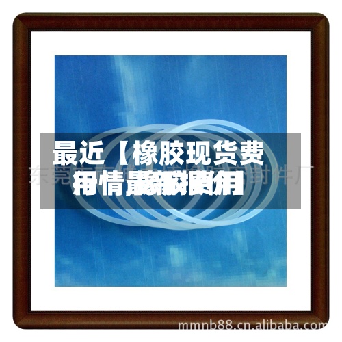 最近【橡胶现货费用行情,橡胶费用行情最新报价】