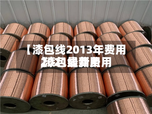 【漆包线2013年费用
,漆包线费用
2021最新费用
】-第2张图片