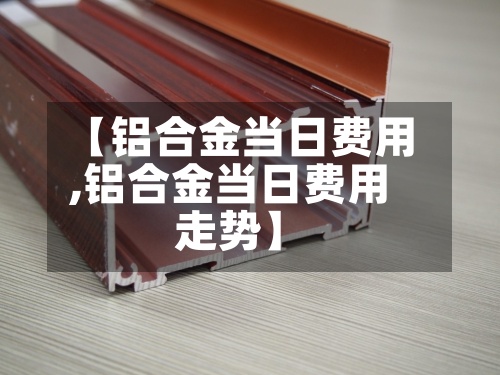 【铝合金当日费用,铝合金当日费用走势】-第2张图片