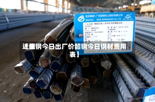 近来【韶钢今日出厂价韶钢今日钢材费用表】-第3张图片