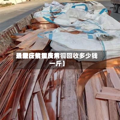 近来【重庆紫铜费用最新行情重庆紫铜回收多少钱一斤】