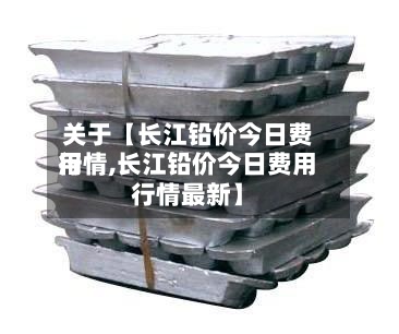 关于【长江铅价今日费用行情,长江铅价今日费用行情最新】