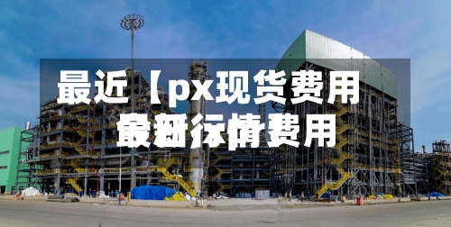 最近【px现货费用最新,xpr费用今日行情】