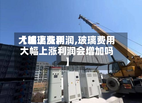【玻璃费用
大幅上涨利润,玻璃费用
大幅上涨利润会增加吗】-第2张图片