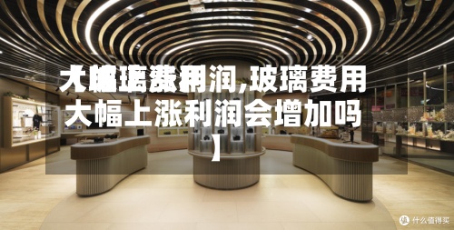 【玻璃费用
大幅上涨利润,玻璃费用
大幅上涨利润会增加吗】-第3张图片