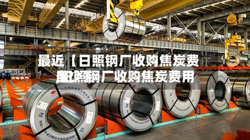 最近【日照钢厂收购焦炭费用,日照钢厂收购焦炭费用多少】-第2张图片