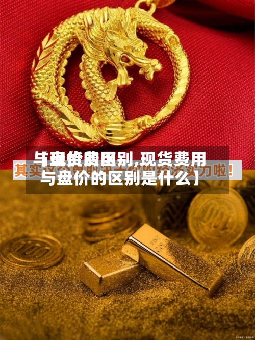 【现货费用与盘价的区别,现货费用与盘价的区别是什么】