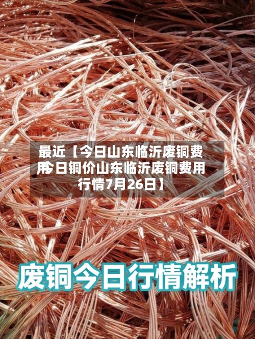最近【今日山东临沂废铜费用,今日铜价山东临沂废铜费用行情7月26日】-第3张图片