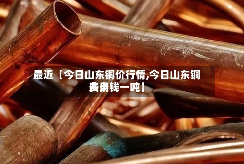 最近【今日山东铜价行情,今日山东铜费用
多少钱一吨】-第3张图片
