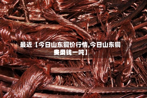 最近【今日山东铜价行情,今日山东铜费用
多少钱一吨】-第2张图片