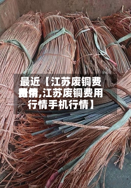最近【江苏废铜费用费用行情,江苏废铜费用行情手机行情】