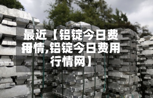 最近【铝锭今日费用行情,铝锭今日费用行情网】