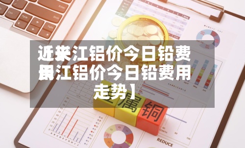 近来【长江铝价今日铅费用长江铝价今日铅费用走势】