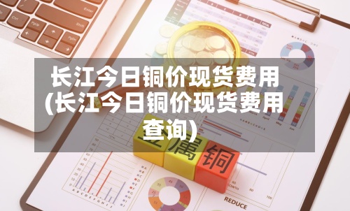 长江今日铜价现货费用(长江今日铜价现货费用查询)-第2张图片