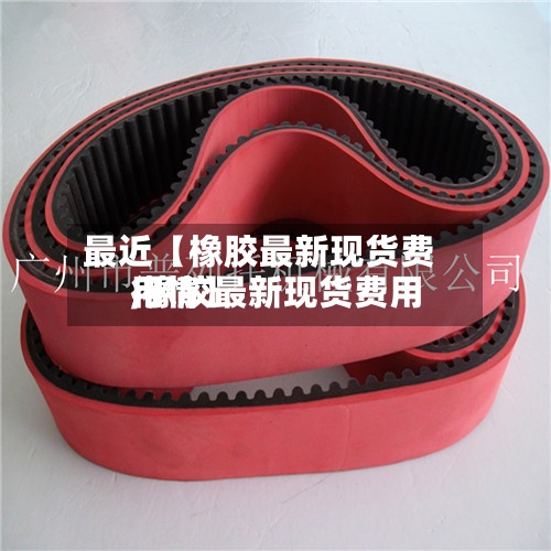 最近【橡胶最新现货费用,橡胶最新现货费用行情】