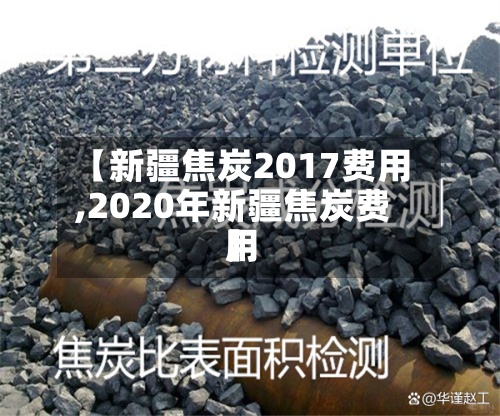 【新疆焦炭2017费用,2020年新疆焦炭费用】