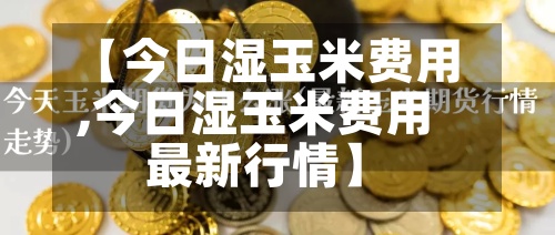【今日湿玉米费用
,今日湿玉米费用
最新行情】-第3张图片