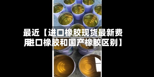 最近【进口橡胶现货最新费用,进口橡胶和国产橡胶区别】