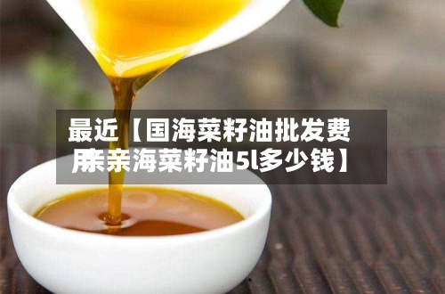 最近【国海菜籽油批发费用,亲亲海菜籽油5l多少钱】