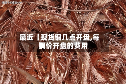 最近【现货铜几点开盘,每天铜价开盘的费用】