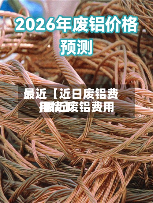 最近【近日废铝费用,最近废铝费用行情】
