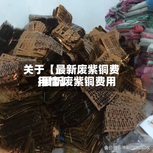 关于【最新废紫铜费用,最新废紫铜费用行情】