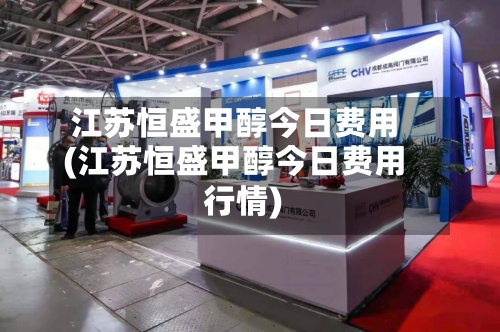 江苏恒盛甲醇今日费用(江苏恒盛甲醇今日费用行情)
