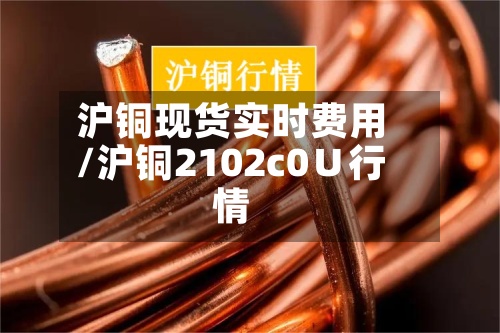 沪铜现货实时费用/沪铜2102c0∪行情