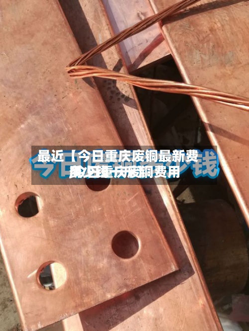 最近【今日重庆废铜最新费用,今日重庆废铜费用多少钱一斤】