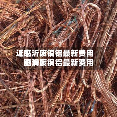 近来【临沂废铜铝最新费用临沂废铜铝最新费用查询】