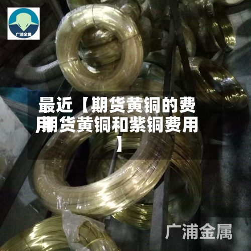 最近【期货黄铜的费用,期货黄铜和紫铜费用】