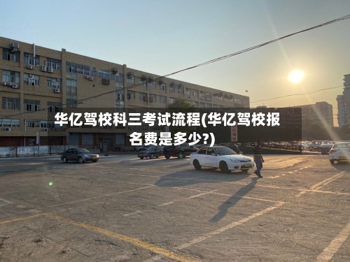 华亿驾校科三考试流程(华亿驾校报名费是多少?)