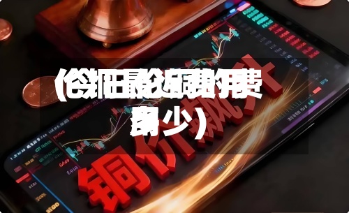 伦铜最近费用(今日伦铜的费用多少)