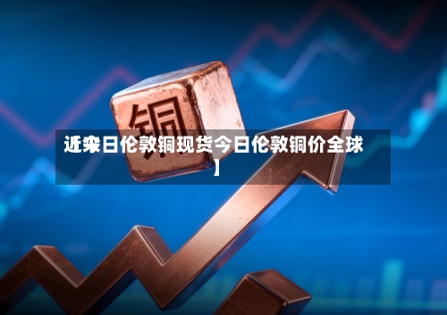 近来【今日伦敦铜现货今日伦敦铜价全球】-第3张图片