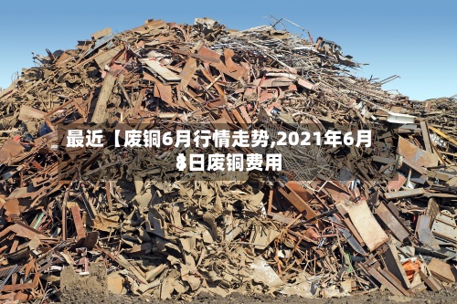 最近【废铜6月行情走势,2021年6月8日废铜费用】