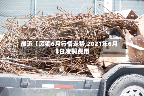 最近【废铜6月行情走势,2021年6月8日废铜费用】-第2张图片