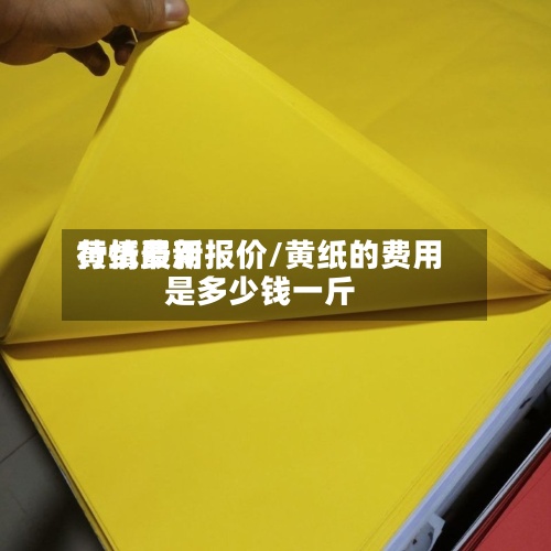 黄纸费用
行情最新报价/黄纸的费用
是多少钱一斤-第2张图片