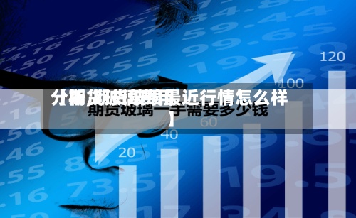 【期货玻璃费用分析,期货玻璃最近行情怎么样】
