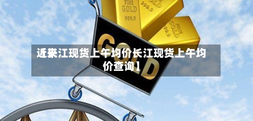 近来【长江现货上午均价长江现货上午均价查询】