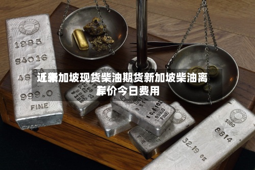 近来【新加坡现货柴油期货新加坡柴油离岸价今日费用】