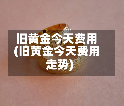旧黄金今天费用(旧黄金今天费用走势)
