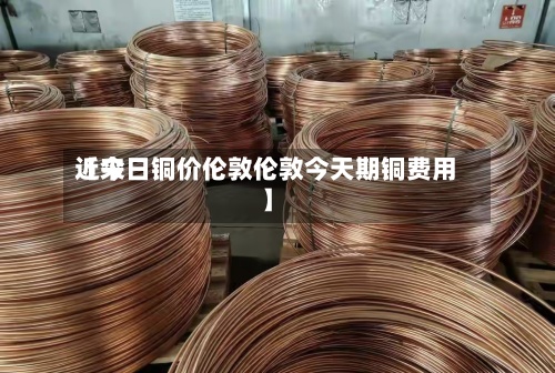 近来【今日铜价伦敦伦敦今天期铜费用】-第3张图片