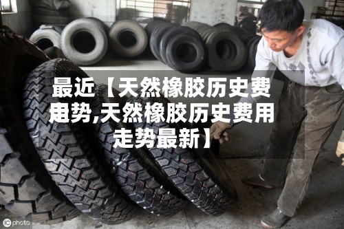 最近【天然橡胶历史费用走势,天然橡胶历史费用走势最新】