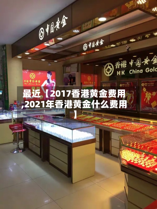 最近【2017香港黄金费用,2021年香港黄金什么费用】