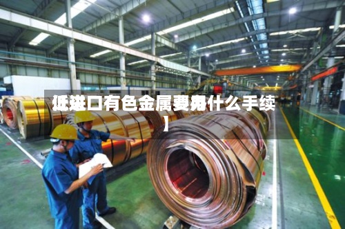 近来【进口有色金属费用低进口有色金属要办什么手续】