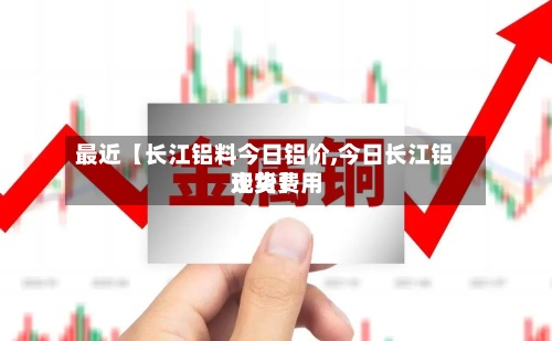 最近【长江铝料今日铝价,今日长江铝现货费用走势】
