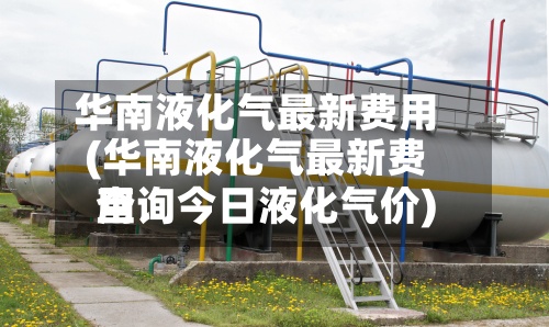 华南液化气最新费用(华南液化气最新费用查询今日液化气价)